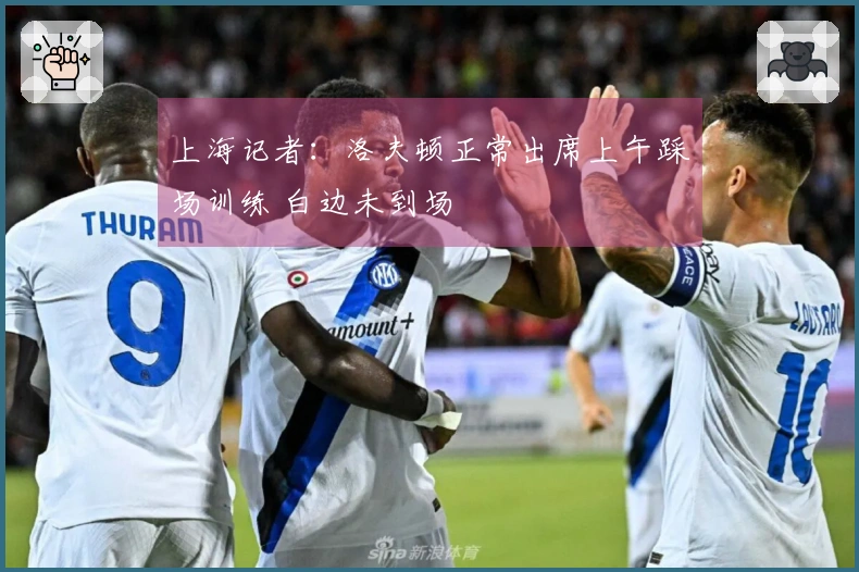 上海记者：洛夫顿正常出席上午踩场训练 白边未到场